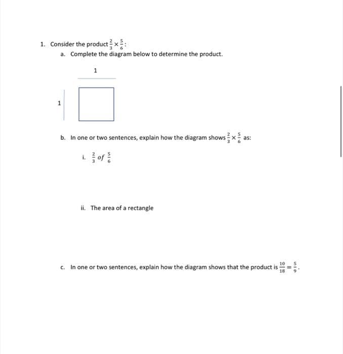 1. Consider the productx:
a. Complete the diagram below to determine the product.
1
1
b. In one or two sentences, explain how the diagram shows x
as:
i of
ii. The area of a rectangle
c. In one or two sentences, explain how the diagram shows that the product is
