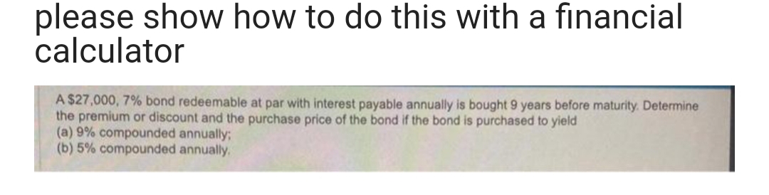 please show how to do this with a financial
calculator
A $27,000, 7% bond redeemable at par with interest payable annually is bought 9 years before maturity. Determine
the premium or discount and the purchase price of the bond if the bond is purchased to yield
(a) 9% compounded annually;
(b) 5% compounded annually.