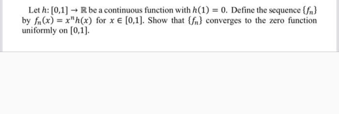 Let h: [0,1] R be a continuous function with h(1) = 0. Define the sequence {fn}
by fn(x) = x"h(x) for x E [0,1]. Show that {fn} converges to the zero function
uniformly on [0,1].
