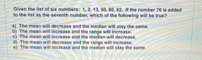 Given the list of six numbers: 1, 2, 13, 50, 60, 62. If the number 70 is added
to the list as the seventh number, which of the following will be true?
a) The mean will decrease and the median will stay the same.
b) The mean will increase and the range will increase.
c) The mean will increase and the median will decrease.
d) The mean will decrease and the range will increase.
e) The mean will increase and the median will stay the same.
