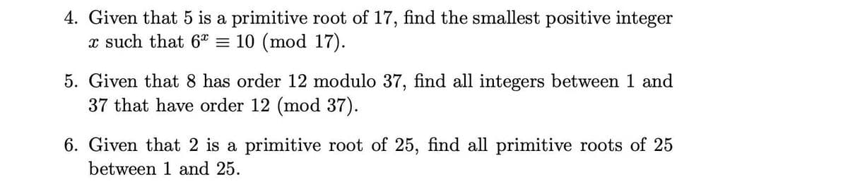 4. Given that 5 is a primitive root of 17, find the smallest positive integer
x such that 6" = 10 (mod 17).
5. Given that 8 has order 12 modulo 37, find all integers between 1 and
37 that have order 12 (mod 37).
6. Given that 2 is a primitive root of 25, find all primitive roots of 25
between 1 and 25.
