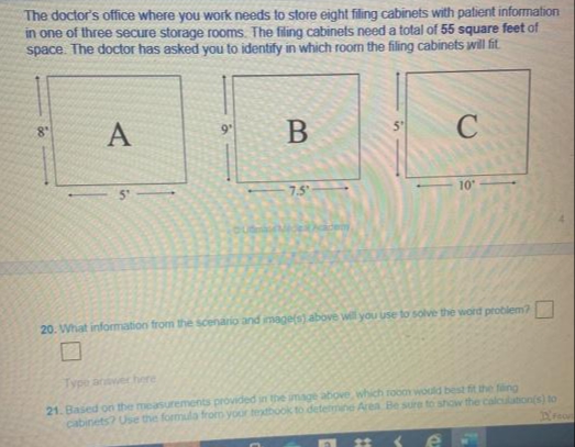 The doctor's office where you work needs to store eight filing cabinets with patient information
in one of three secure storage rooms. The filing cabinets need a total of 55 square feet of
space. The doctor has asked you to identify in which room the filing cabinets will fit.
A
8'
C
9"
7.5
10
20. What information from the scenario and image(s) above will you use to solve the word problem?
Type anwer here
21. Based on the measurements provided in the mage above, which room would best fit the fing
cabinets? Use the formula from your textbook to detetmine Area Be sure to show the calcuation(s) to
23
