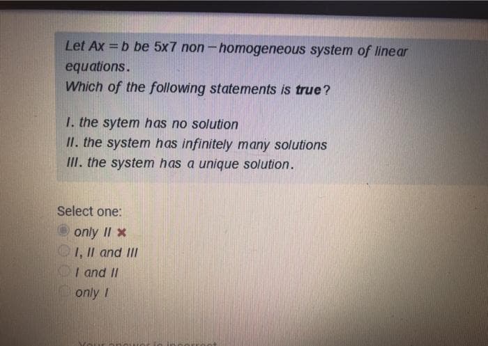 Let Ax = b be 5x7 non-homogeneous system of linear
equations.
Which of the following statements is true?
1. the sytem has no solution
II. the system has infinitely many solutions
III. the system has a unique solution.
Select one:
O only II x
1, II and III
OI and II
only I
