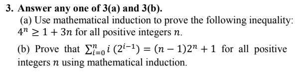 3. Answer any one of 3(a) and 3(b).
(a) Use mathematical induction to prove the following inequality:
4n > 1+ 3n for all positive integers n.
(b) Prove that E, i (2²-1) = (n – 1)2" + 1 for all positive
integers n using mathematical induction.
