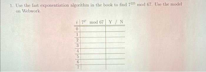 1. Use the fast exponentiation algorithm in the book to find 725 mod 67. Use the model
on Webwork.
i 72 mod 67 Y/ N
0.
2
4.
5.
