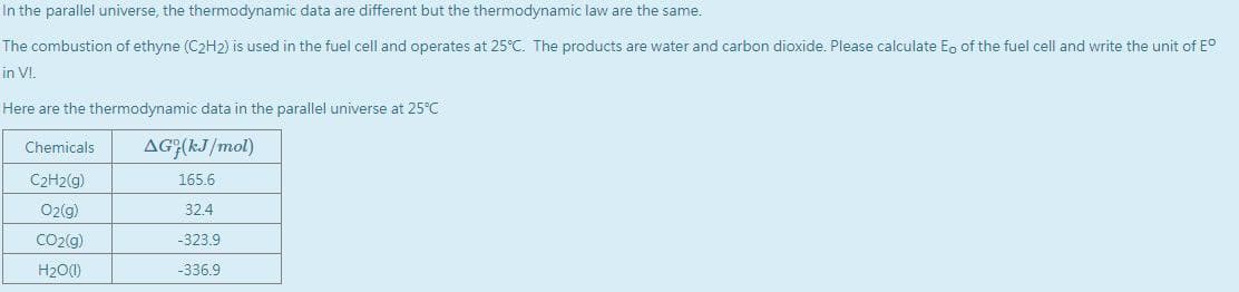 In the parallel universe, the thermodynamic data are different but the thermodynamic law are the same.
The combustion of ethyne (C2H2) is used in the fuel cell and operates at 25°C. The products are water and carbon dioxide. Please calculate Eg of the fuel cell and write the unit of E°
in VI.
Here are the thermodynamic data in the parallel universe at 25°C
AG;(kJ/mol)
Chemicals
C2H2(g)
165.6
Oz(g)
32.4
CO2(g)
-323.9
H20(1)
-336.9
