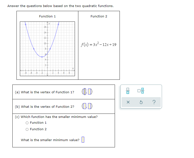 Answer the questions below based on the two quadratic functions.
Function 1
Function 2
16-
14-
12-
f(x) = 3x - 12x+19
10-
8-
4-
(a) What is the vertex of Function 1?
?
(b) What is the vertex of Function 2?
(c) Which function has the smaller minimum value?
O Function 1
O Function 2
What is the smaller minimum value?
