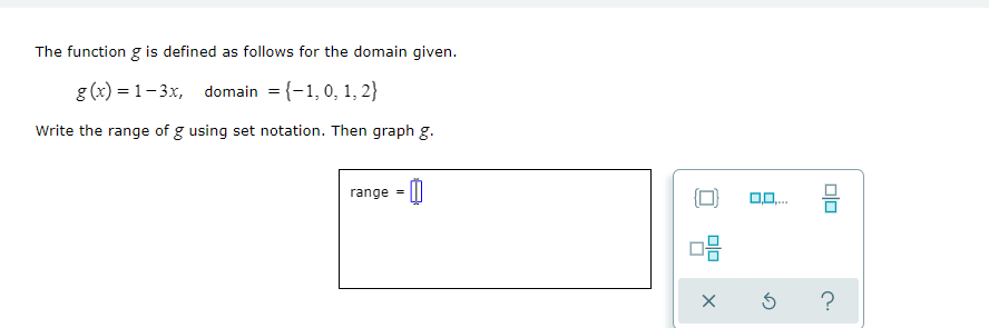 The function g is defined as follows for the domain given.
g (x) = 1- 3x, domain = {-1,0, 1, 2}
Write the range of g using set notation. Then graph g.
range
