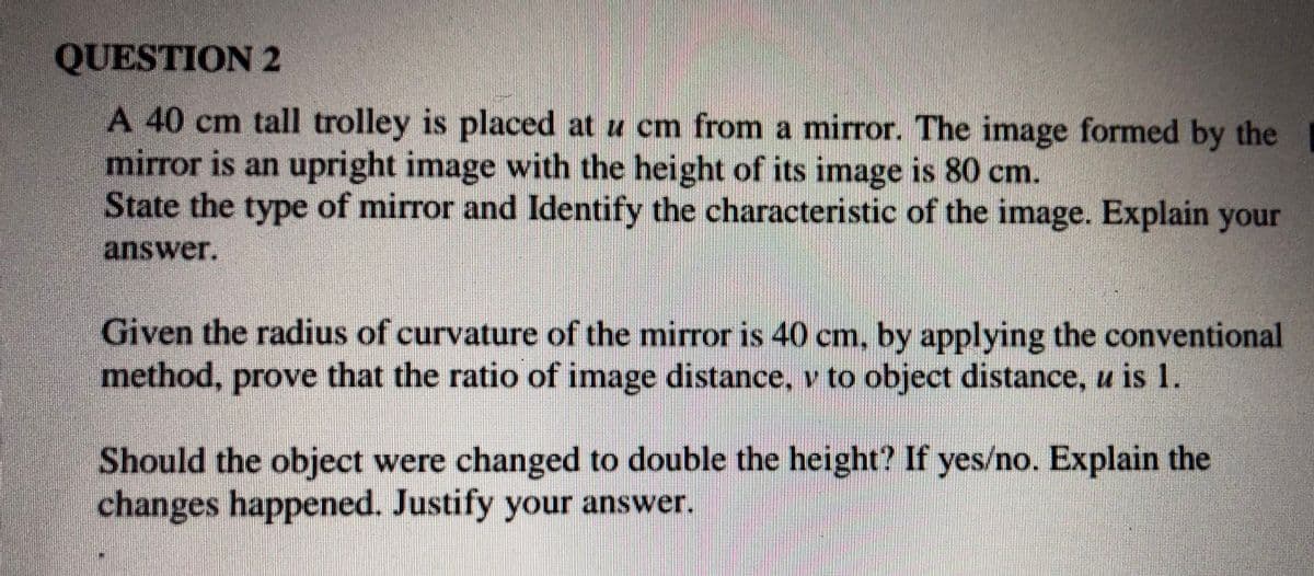 QUESTION 2
A 40 cm tall trolley is placed at u cm from a mirror. The image formed by the
mirror is an upright image with the height of its image is 80 cm.
State the type of mirror and Identify the characteristic of the image. Explain your
answer.
Given the radius of curvature of the miror is 40 cm. by applying the conventional
method, prove that the ratio of image distance, v to object distance, u is 1.
Should the object were changed to double the height? If yes/no. Explain the
changes happened. Justify your answer.
