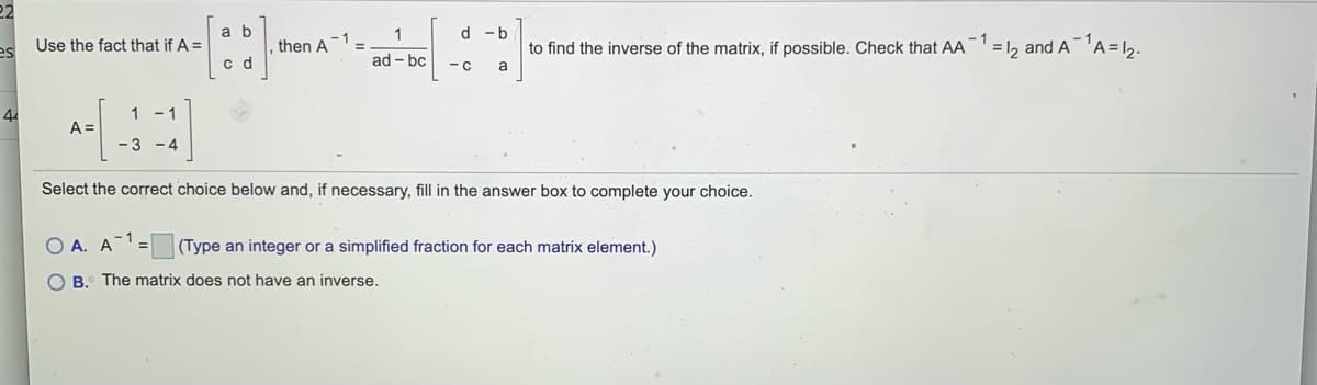 22
a b
1
d -b
then A
- 1
to find the inverse of the matrix, if possible. Check that AA
= 12 and AA=12.
Use the fact that if A =
es
c d
ad - bc
- c
a
44
1
A =
- 1
-3 -4
Select the correct choice below and, if necessary, fill in the answer box to complete your choice.
A. A
(Type an integer or a simplified fraction for each matrix element.)
B. The matrix does not have an inverse.
