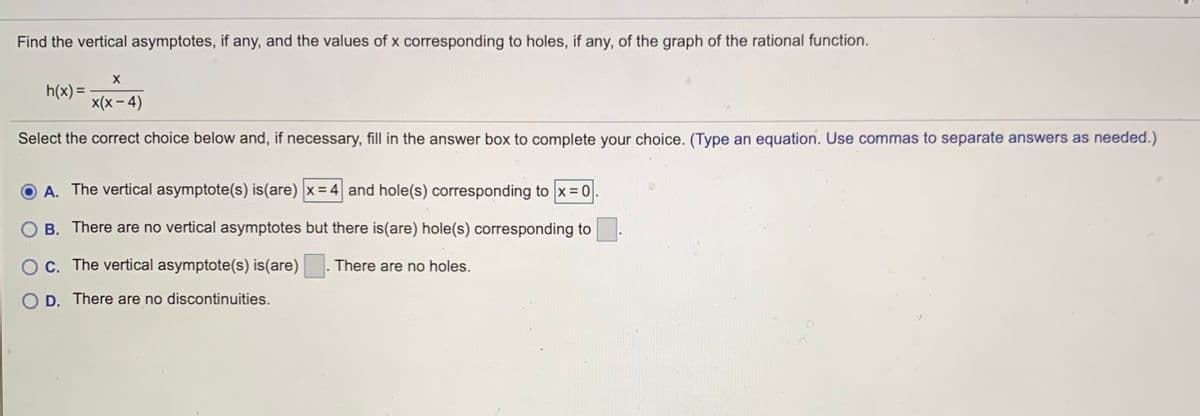 Find the vertical asymptotes, if any, and the values of x corresponding to holes, if any, of the graph of the rational function.
h(x) =
x(x – 4)
Select the correct choice below and, if necessary, fill in the answer box to complete your choice. (Type an equation. Use commas to separate answers as needed.)
A. The vertical asymptote(s) is(are) |x = 4 and hole(s) corresponding to x =0
B. There are no vertical asymptotes but there is(are) hole(s) corresponding to
OC. The vertical asymptote(s) is(are)
There are no holes.
O D. There are no discontinuities.
