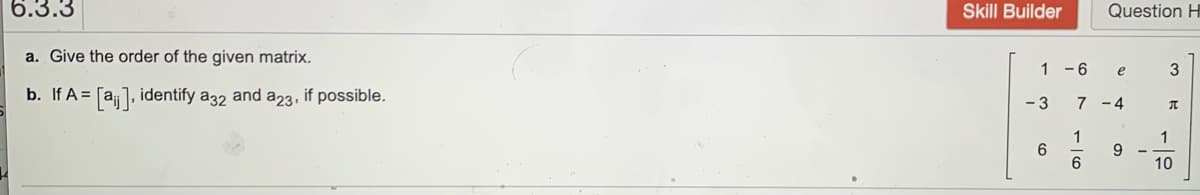 6.3.3
Skill Builder
Question H
a. Give the order of the given matrix.
1 -6
e
b. If A = [a], identify a32 and a23, if possible.
- 3
7 -4
1
6
6.
1
9.
10
- Ico
