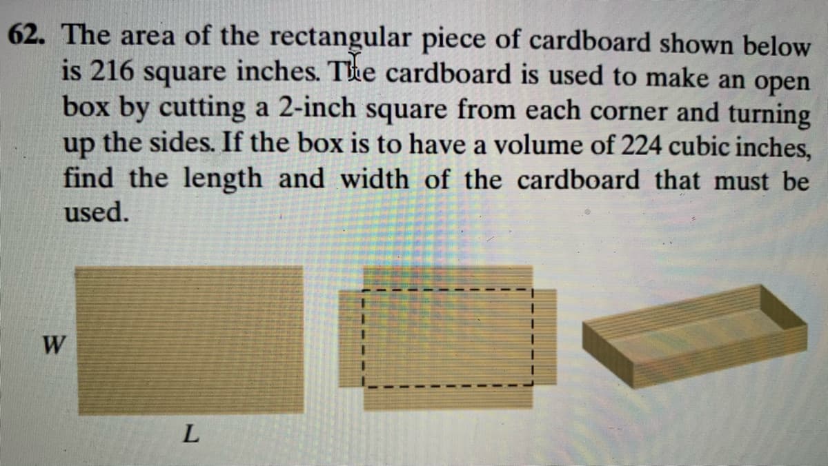 62. The area of the rectangular piece of cardboard shown below
is 216 square inches. Tke cardboard is used to make an open
box by cutting a 2-inch square from each corner and turning
up the sides. If the box is to have a volume of 224 cubic inches,
find the length and width of the cardboard that must be
used.
W
