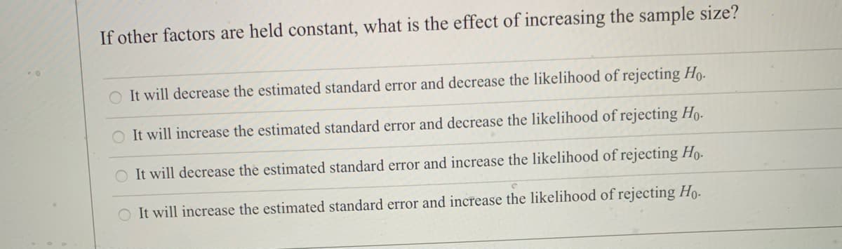 If other factors are held constant, what is the effect of increasing the sample size?
O It will decrease the estimated standard error and decrease the likelihood of rejecting Ho-
It will increase the estimated standard error and decrease the likelihood of rejecting Ho-
O It will decrease the estimated standard error and increase the likelihood of rejecting Ho.
O It will increase the estimated standard error and increase the likelihood of rejecting Họ-
