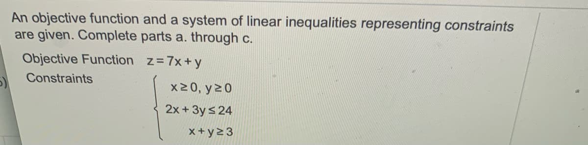 An objective function and a system of linear inequalities representing constraints
are given. Complete parts a. through c.
Objective Function z=7x+y
Constraints
x20, y20
2x + 3y s 24
x+ y2 3
