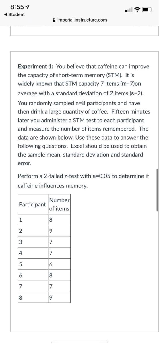 8:55 1
1 Student
A imperial.instructure.com
Experiment 1: You believe that caffeine can improve
the capacity of short-term memory (STM). It is
widely known that STM capacity 7 items (m=7)on
average with a standard deviation of 2 items (s=2).
You randomly sampled n=8 participants and have
then drink a large quantity of coffee. Fifteen minutes
later you administer a STM test to each participant
and measure the number of items remembered. The
data are shown below. Use these data to answer the
following questions. Excel should be used to obtain
the sample mean, standard deviation and standard
error.
Perform a 2-tailed z-test with a=0.05 to determine if
caffeine influences memory.
Number
Participant
of items
1
2
9
3
7
4
6
6
7
7
8
9
