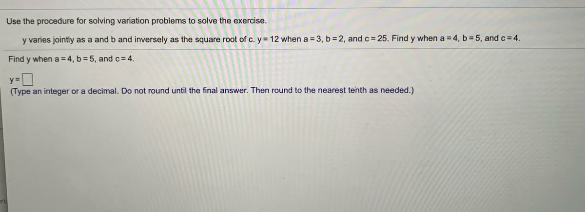 Use the procedure for solving variation problems to solve the exercise.
y varies jointly as a and b and inversely as the square root of c. y = 12 when a = 3, b=2, and c = 25. Find y when a = 4, b = 5, and c= 4.
Find y when a =4, b = 5, and c=4.
y=|
(Type an integer or a decimal. Do not round until the final answer. Then round to the nearest tenth as needed.)
