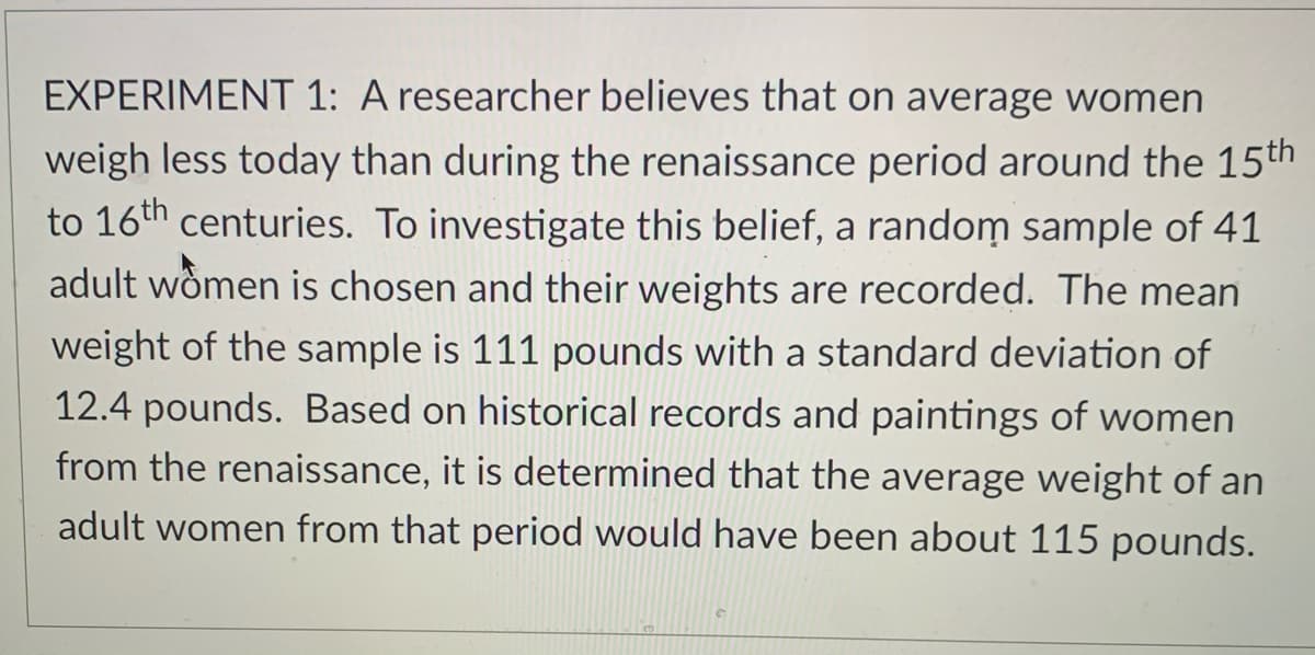 EXPERIMENT 1: A researcher believes that on average women
weigh less today than during the renaissance period around the 15th
to 16th centuries. To investigate this belief, a random sample of 41
adult wômen is chosen and their weights are recorded. The mean
weight of the sample is 111 pounds with a standard deviation of
12.4 pounds. Based on historical records and paintings of women
from the renaissance, it is determined that the average weight of an
adult women from that period would have been about 115 pounds.
