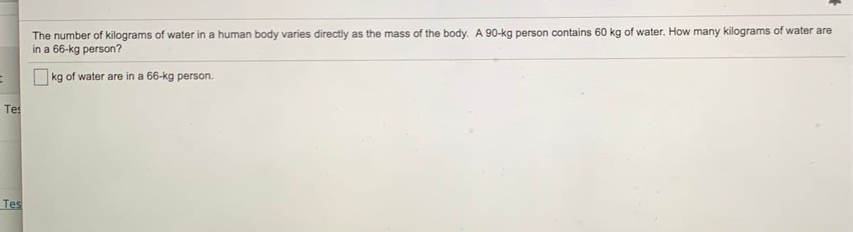 The number of kilograms of water in a human body varies directly as the mass of the body. A 90-kg person contains 60 kg of water. How many kilograms of water are
in a 66-kg person?
kg of water are in a 66-kg person.
Tes
Tes
