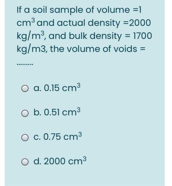 If a soil sample of volume =1
cm³ and actual density =2000
kg/m³, and bulk density = 1700
kg/m3, the volume of voids =
...
O a. 0.15 cm3
O b. 0.51 cm3
c. 0.75 cm3
O d. 2000 cm3
