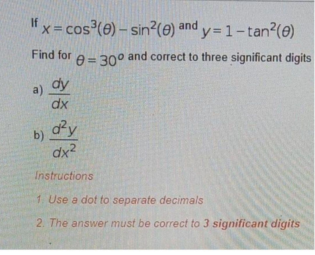 Ifx=cos³(e) – sin?(e) and y= 1-tan2(0)
Find for
A= 30° and correct to three significant digits
a) dy
dx
dy
b)
dx²
Instructions
1 Use a dot to separate decimals
2. The answer must be correct to 3 significant digits
