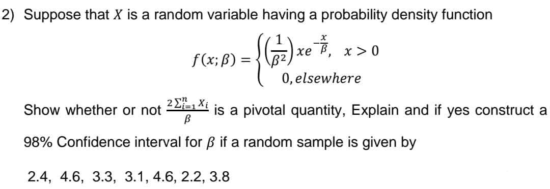 2) Suppose that X is a random variable having a probability density function
{ (17) x ²²
xe
B²
f(x; B) =
=
Show whether or not
}
x > 0
0, elsewhere
2 Σ=1 Xi
В
98% Confidence interval for ß if a random sample is given by
2.4, 4.6, 3.3, 3.1, 4.6, 2.2, 3.8
is a pivotal quantity, Explain and if yes construct a