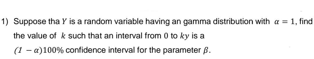 1) Suppose tha Y is a random variable having an gamma distribution with a = 1, find
the value of k such that an interval from 0 to ky is a
(1 - a)100% confidence interval for the parameter ß.