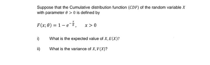 Suppose that the Cumulative distribution function (CDF) of the random variable X
with parameter 0 > 0 is defined by
F(x; 0) = 1- e ā,
x >0
i)
What is the expected value of X, E (X)?
ii)
What is the variance of X,V(X)?
