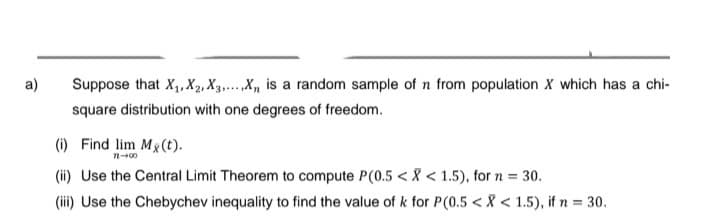a)
Suppose that X₁, X2, X3.....X₁ is a random sample of n from population X which has a chi-
square distribution with one degrees of freedom.
(i) Find lim Mg(t).
71-00
(ii) Use the Central Limit Theorem to compute P(0.5 < X < 1.5), for n = 30.
(iii) Use the Chebychev inequality to find the value of k for P(0.5 < X < 1.5), if n = 30.