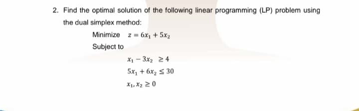 2. Find the optimal solution of the following linear programming (LP) problem using
the dual simplex method:
Minimize z = 6x, + 5x2
Subject to
X1 - 3x2 24
5x, + 6x2 s 30
X1, X2 2 0

