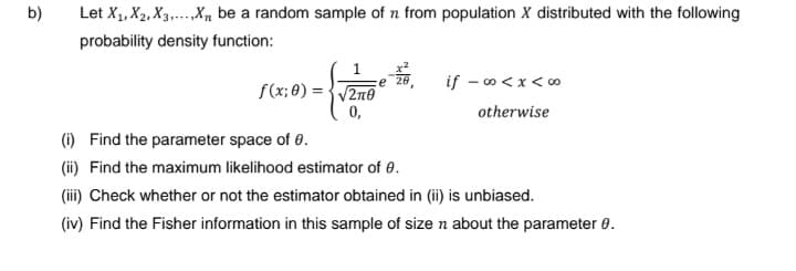 b)
Let X₁, X2, X3X₁, be a random sample of n from population X distributed with the following
probability density function:
f(x;0)=√2n0
0,
"
if -∞<x<∞
otherwise
(i)
Find the parameter space of 0.
(ii) Find the maximum likelihood estimator of 0.
(iii) Check whether or not the estimator obtained in (ii) is unbiased.
(iv) Find the Fisher information in this sample of size n about the parameter 0.
