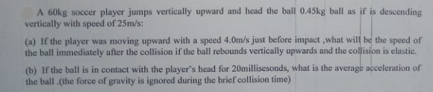 A 60kg soccer player jumps vertically upward and head the ball 0.45kg ball as if is descending
vertically with spced of 25m/s:
(a) If the player was moving upward with a speed 4.0m/s just before impact ,what will be the speed of
the ball immediately after the collision if the ball rebounds vertically upwards and the collision is elastic.
(b) If the ball is in contact with the player's head for 20millisesonds, what is the average acceleration of
the ball .(the force of gravity is ignored during the brief collision time)
