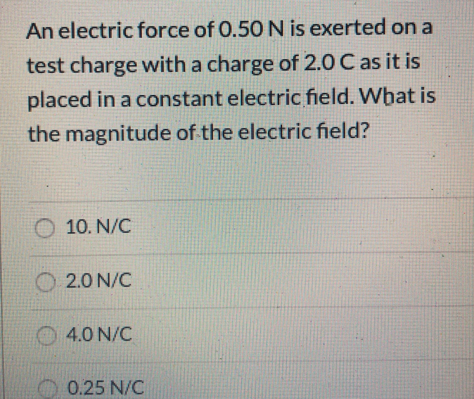 An electric force of 0.50 N is exerted on a
test charge with a charge of 2.0 C as it is
placed in a constant electric field. What is
the magnitude of the electric field?
10. N/C
2.0 N/C
4.0 N/C
0.25 N/C

