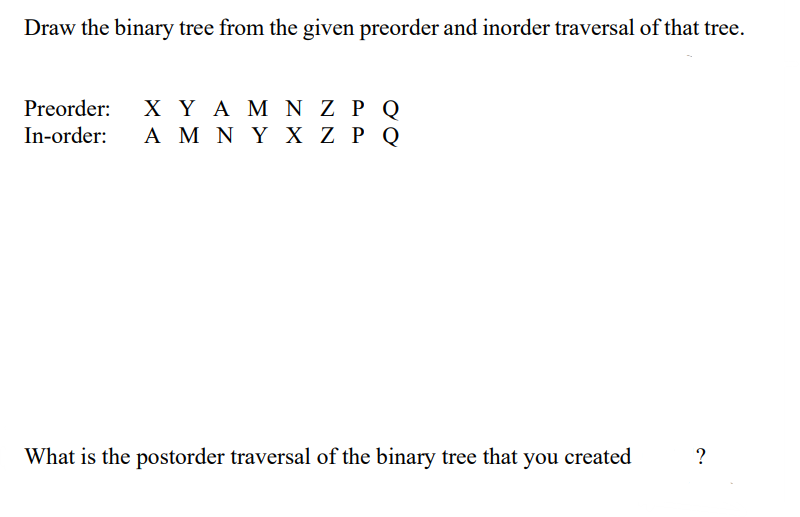 Draw the binary tree from the given preorder and inorder traversal of that tree.
Preorder: ΧΥΑΜ Ν Ζ ΡΟ
In-order: A Μ Ν Υ Χ Ζ P Q
What is the postorder traversal of the binary tree that you created
?
