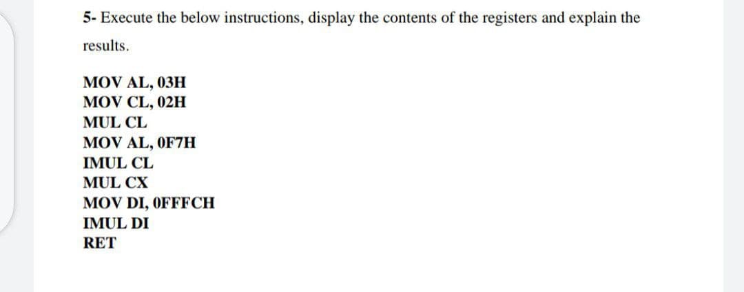 5- Execute the below instructions, display the contents of the registers and explain the
results.
MOV AL, 03H
MOV CL, 02H
MUL CL
MOV AL, OF7H
IMUL CL
MUL CX
MOV DI, OFFFCH
IMUL DI
RET
