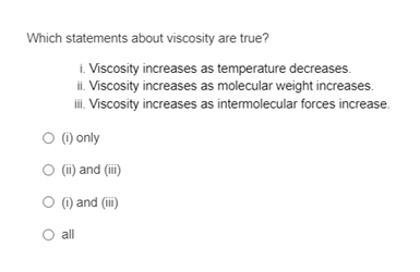 Which statements about viscosity are true?
i. Viscosity increases as temperature decreases.
ii. Viscosity increases as molecular weight increases.
i.Viscosity increases as intermolecular forces increase.
O () only
(ii) and (iii)
O () and (i)
all
