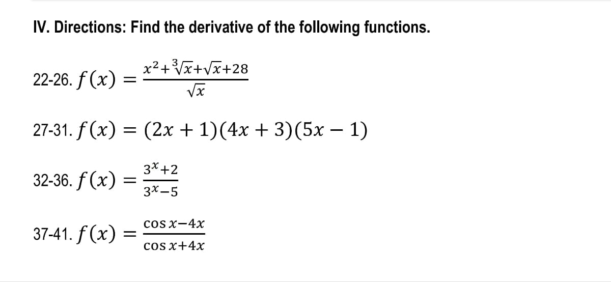 IV. Directions: Find the derivative of the following functions.
x²+³√x+√x+28
22-26. f(x) =
27-31. f(x) = (2x + 1)(4x + 3)(5x − 1)
3x +2
32-36. f(x)
3x-5
COS X−4x
37-41. f(x) =
cos x+4x
=