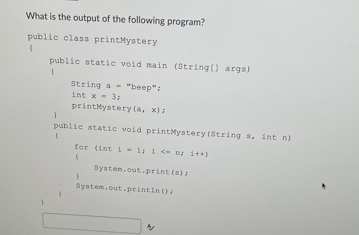 What is the output of the following program?
public class printMystery
{
public static void main (String[] args)
String a =
"beep";
int x = 3;
printMystery (a, x);
public static void printMystery(String s, int n)
{
for (int i = 1; i <= n; i++)
{
System.out.print(s);
System.out.println ();
