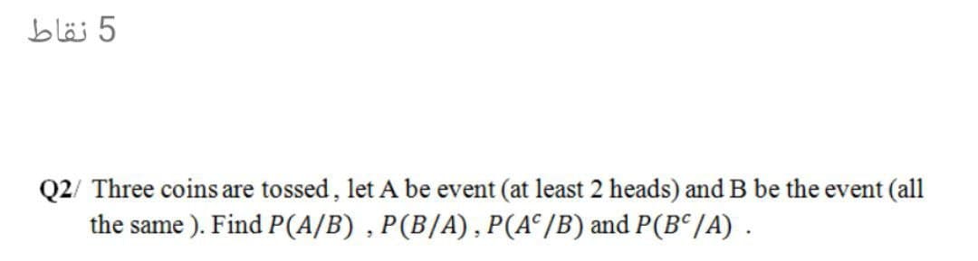 5 نقاط
Q2/ Three coins are tossed, let A be event (at least 2 heads) and B be the event (all
the same ). Find P(A/B) , P(B/A), P(A° /B) and P(B° /A) .
