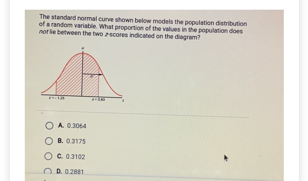 The standard normal curve shown below models the population distribution
of a random variable. What proportion of the values in the population does
not lie between the two z-scores indicated on the diagram?
2 =- 1.25
z= 0.80
A. 0.3064
B. 0.3175
C. 0.3102
D. 0.2881
