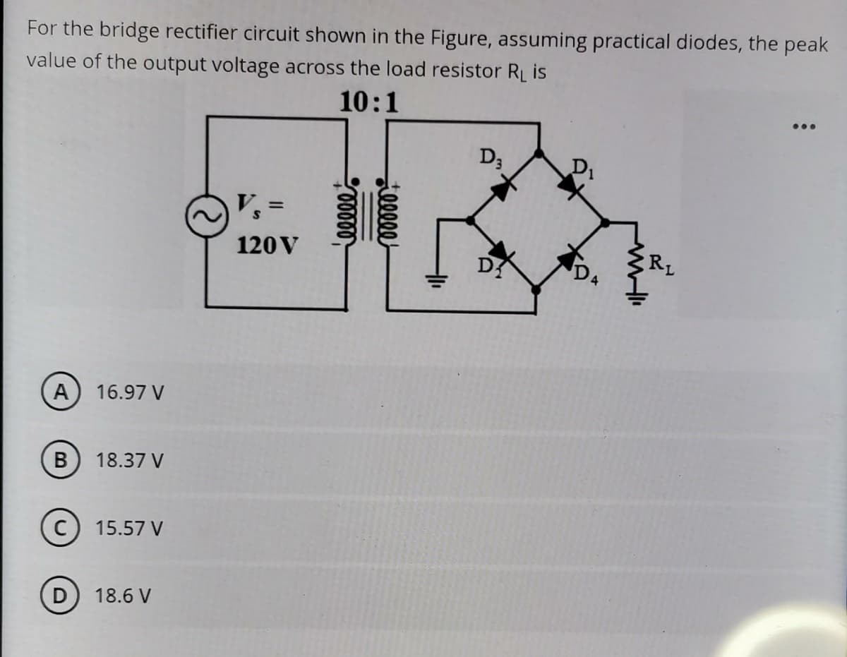 For the bridge rectifier circuit shown in the Figure, assuming practical diodes, the peak
value of the output voltage across the load resistor RL is
10:1
...
D3
D1
V% =
120V
RL
A) 16.97 V
18.37 V
15.57 V
D
18.6 V
llee

