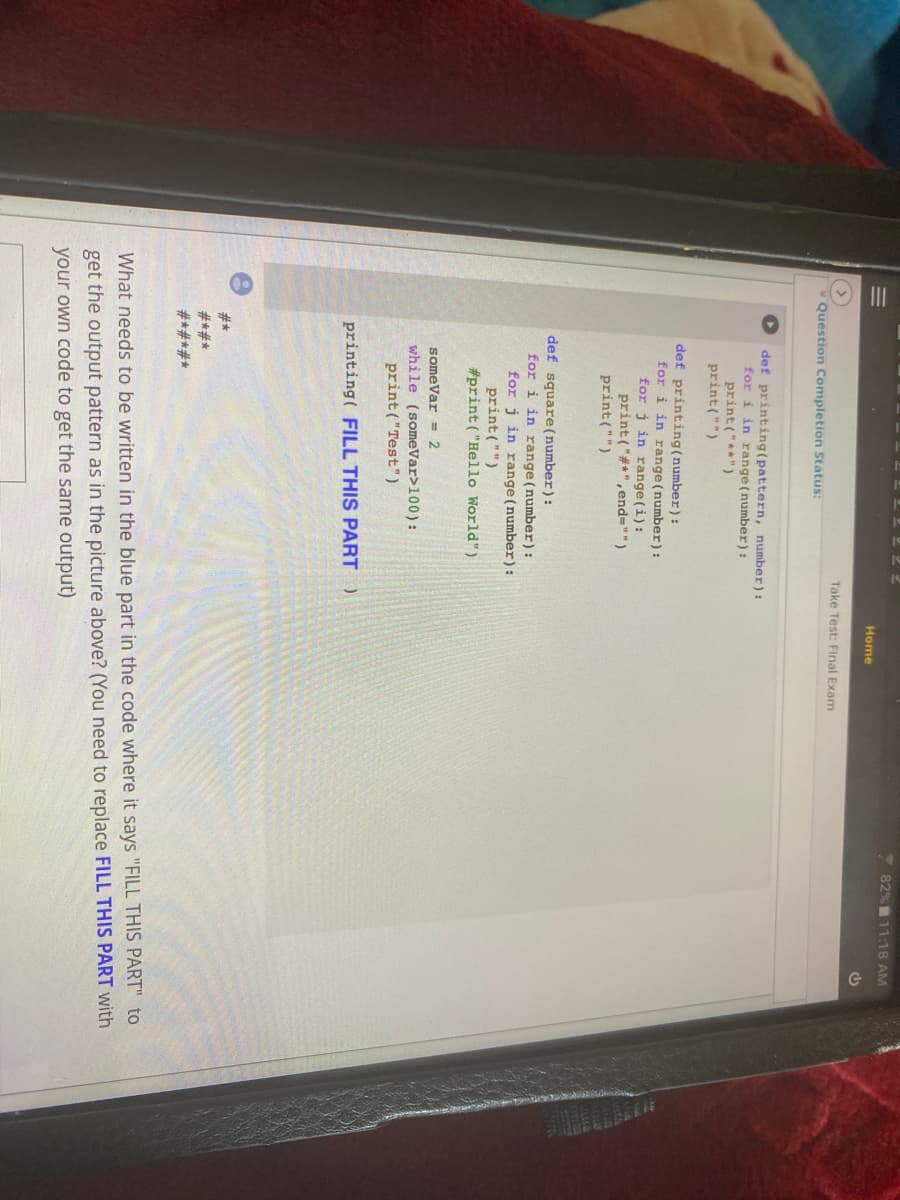 22 2
7 82%11:18 AM
Home
Take Test: Final Exam
Question Completion Status:
def printing(pattern, number):
for i in range (number):
print("**")
print("")
def printing(number):
for i in range (number) :
for j in range (i):
print ("#*",end="")
print ("")
def square (number):
for i in range (number):
for j in range (number)):
print ("")
#print ("Hello World")
someVar = 2
while (someVar>100):
print ("Test")
printing( FILL THIS PART)
#*
#*#*
#*#*#*
What needs to be written in the blue part in the code where it says "FILL THIS PART" to
get the output pattern as in the picture above? (You need to replace FILL THIS PART with
your own code to get the same output)
