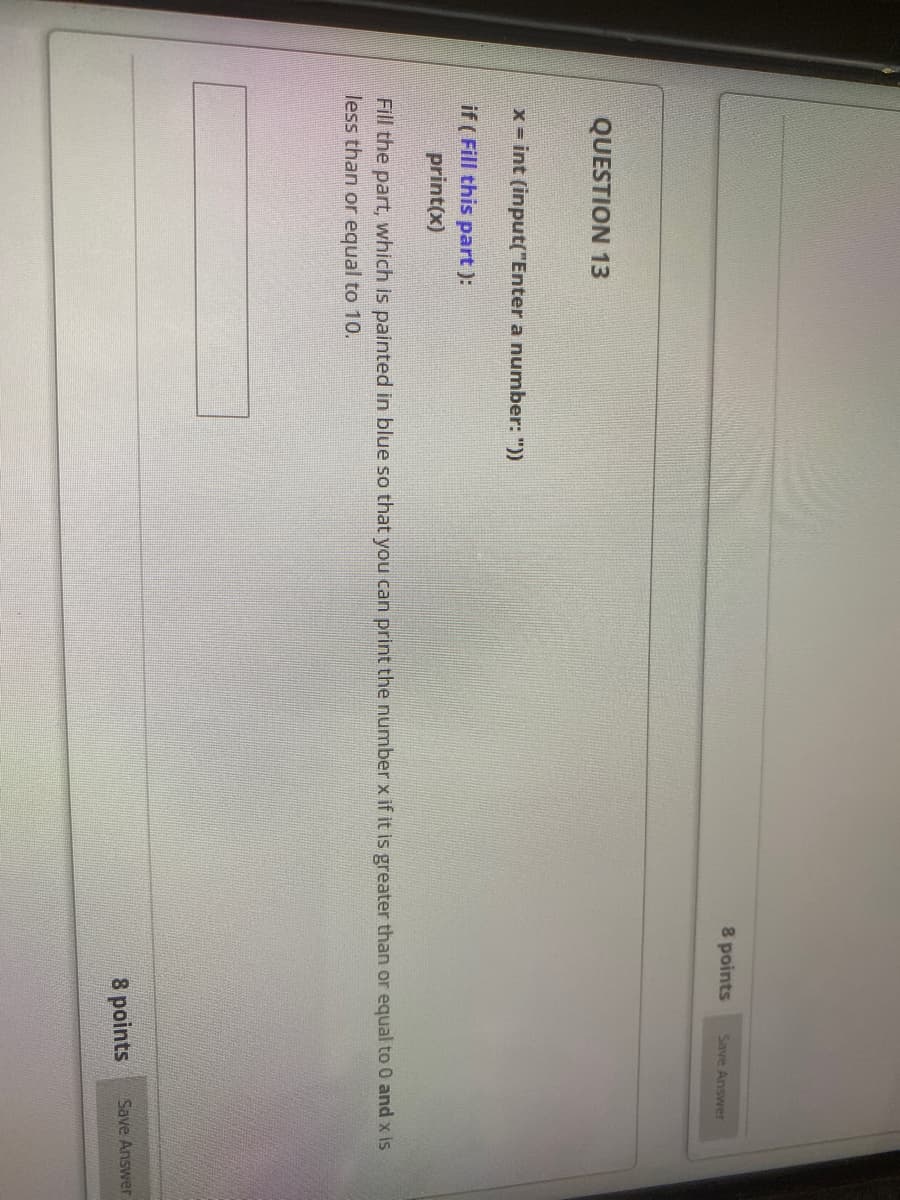 8 points
Save Answer
QUESTION 13
x - int (input("Enter a number: "))
if ( Fill this part ):
print(x)
Fill the part, which is painted in blue so that you can print the number x if it is greater than or equal to 0 and x is
less than or equal to 10.
8 points
Save Answer
