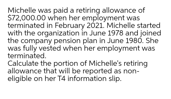 Michelle was paid a retiring allowance of
$72,000.00 when her employment was
terminated in February 2021. Michelle started
with the organization in June 1978 and joined
the company pension plan in June 1980. She
was fully vested when her employment was
terminated.
Calculate the portion of Michelle's retiring
allowance that will be reported as non-
eligible on her T4 information slip.
