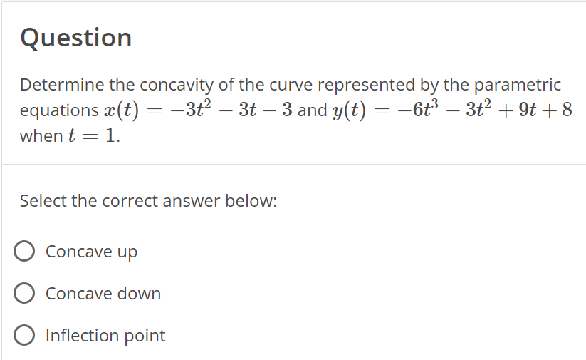 Question
Determine the concavity of the curve represented by the parametric
equations x(t) = −3t² – 3t – 3 and y(t) = −6t³ – 3t² +9t+8
when t = 1.
Select the correct answer below:
O Concave up
O Concave down
O Inflection point