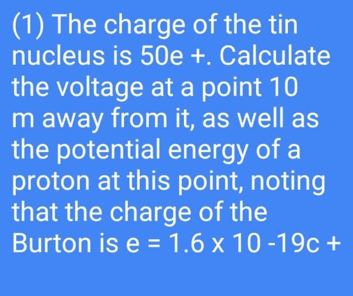 (1) The charge of the tin
nucleus is 50e +. Calculate
the voltage at a point 10
m away from it, as well as
the potential energy of a
proton at this point, noting
that the charge of the
Burton is e = 1.6 x 10 -19c +
%3D
