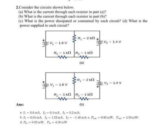 2.Consider the circuits shown below.
(a) What is the current through each resistor in part (a)?
(b) What is the current through cach resistor in part (b)?
(c) What is the power dissipated or consumed by each circuit? (d) What is the
power supplied to cach circuit?
R- 2 kfl
:V- 16V
E-14V
R-1 k R,- 1 k
(a)
R
-2 k2
V- 1.4 V
:V-16V
R- 1 k R-1 kf?
Ans:
(b)
a. - 0.6 mA, -0.4 mA, l- 0.2 mA:
b. -0.04 mA. 1; -1.52 mA, --1.48 mA: e. Pan - 0.92 mW, Pa1.50 mW:
d. P-0.92 mW, P-4.50 mW
