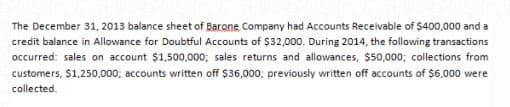 The December 31, 2013 balance sheet of Barone Company had Accounts Receivable of $400,000 and a
credit balance in Allowance for Doubtful Accounts of $32,000. During 2014, the following transactions
occurred: sales on account $1,500,000; sales returns and allowances, $50,000; collections from
customers, $1,250,000; accounts written off $36,000; previously written off accounts of $6,000 were
collected.
