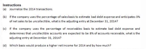 Instructions
(a) Journalize the 2014 transactions.
(b) if the company uses the percentage-of-sales basis to estimate bad debt expense and anticipates 3%
of net sales to be uncollectible, what is the adjusting entry at December 31, 2014?
(c) If the company uses the percentage of receivables basis to estimate bad debt expense and
determines that uncollectible accounts are expected to be 8% of accounts receivable, what is the
adjusting entry at December 31, 2014?
(d) Which basis would produce a higher net income for 2014 and by how much?
