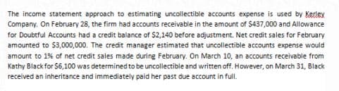The income statement approach to estimating uncollectible accounts expense is used by Kerlev
Company. On February 28, the firm had accounts receivable in the amount of $437,000 and Allowance
for Doubtful Accounts had a credit balance of $2,140 before adjustment. Net credit sales for February
amounted to $3,000,000. The credit manager estimated that uncollectible accounts expense would
amount to 1% of net credit sales made during February. On March 10, an accounts receivable from
Kathy Black for $6,100 was determined to be uncollectible and written off. However, on March 31, Black
received an inheritance and immediately paid her past due account in full.
